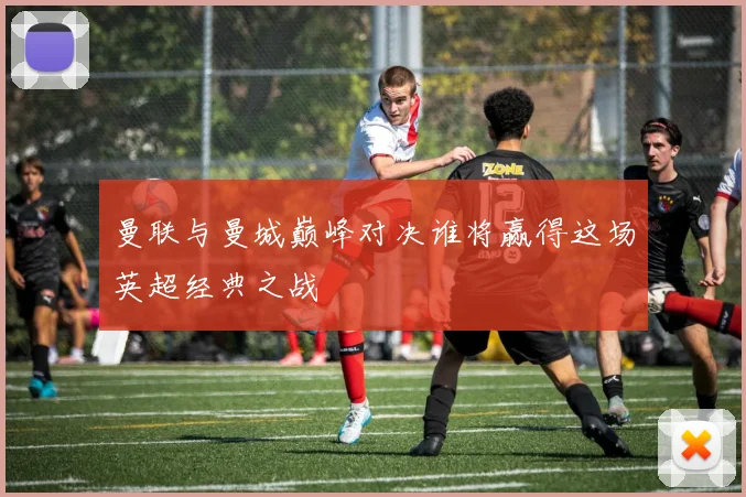 曼联与曼城巅峰对决谁将赢得这场英超经典之战
