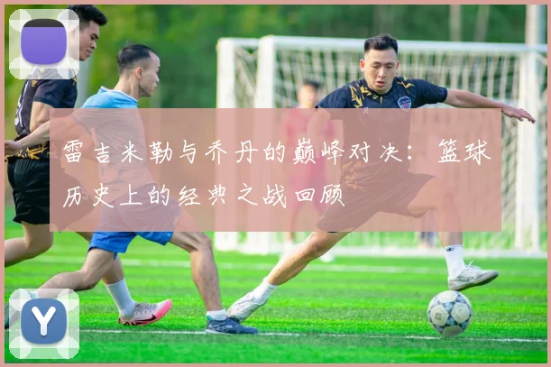 雷吉米勒与乔丹的巅峰对决：篮球历史上的经典之战回顾