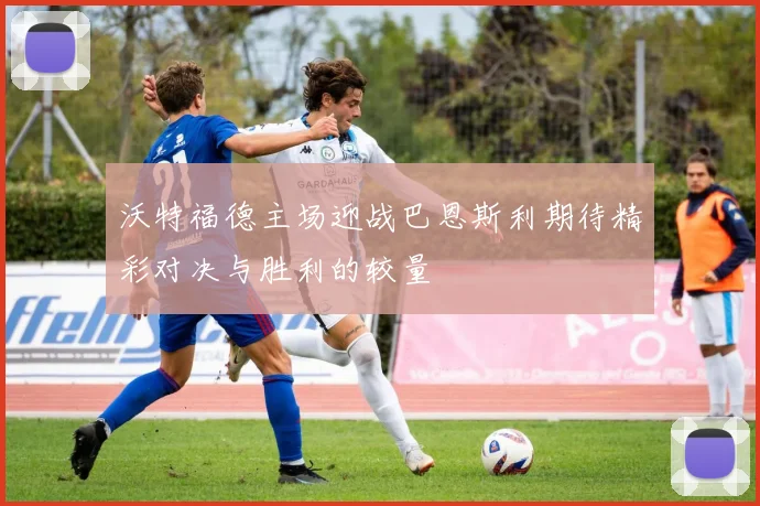 沃特福德主场迎战巴恩斯利期待精彩对决与胜利的较量