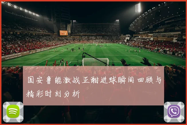 国安鲁能激战正酣进球瞬间回顾与精彩时刻分析