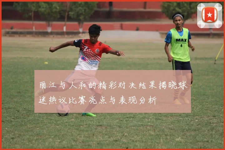 丽江与人和的精彩对决结果揭晓球迷热议比赛亮点与表现分析