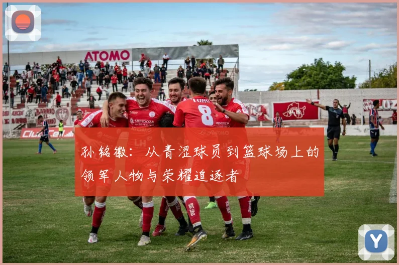 孙铭徽：从青涩球员到篮球场上的领军人物与荣耀追逐者