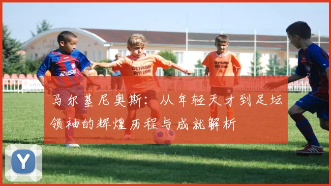 马尔基尼奥斯：从年轻天才到足坛领袖的辉煌历程与成就解析