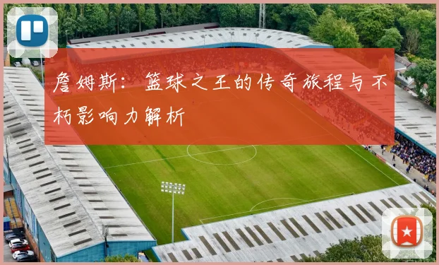 詹姆斯：篮球之王的传奇旅程与不朽影响力解析