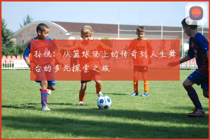 孙悦：从篮球场上的传奇到人生舞台的多元探索之旅