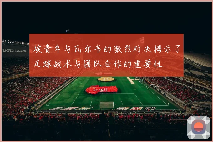 埃青年与瓦尔韦的激烈对决揭示了足球战术与团队合作的重要性