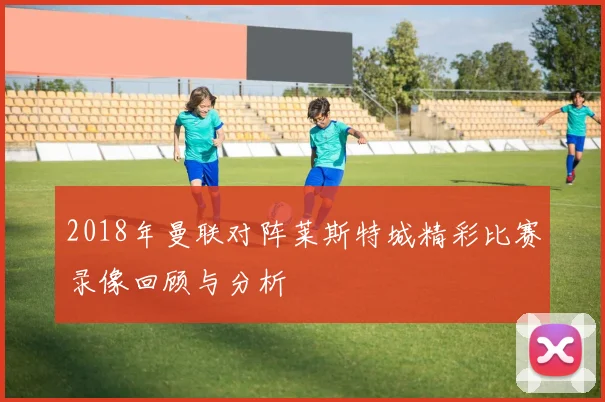 2018年曼联对阵莱斯特城精彩比赛录像回顾与分析
