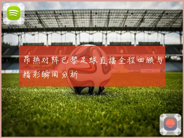 昂热对阵巴黎足球直播全程回顾与精彩瞬间分析