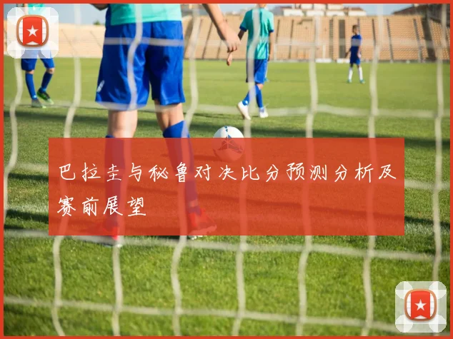巴拉圭与秘鲁对决比分预测分析及赛前展望