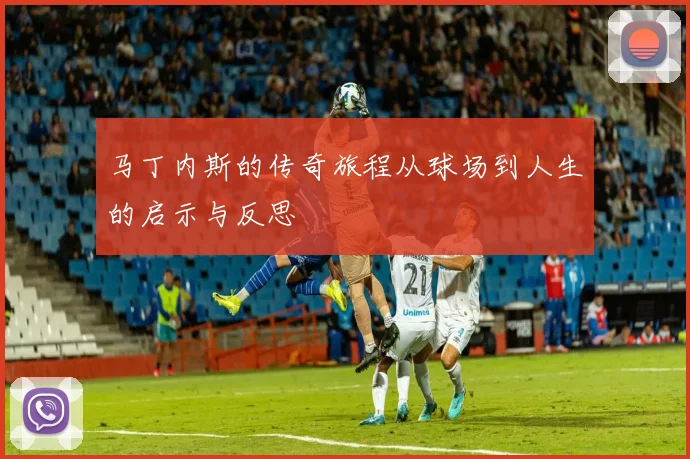 马丁内斯的传奇旅程从球场到人生的启示与反思